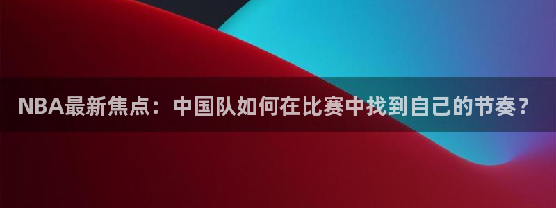 NBA最新焦点：中国队如何在比赛中找到自己的节奏？